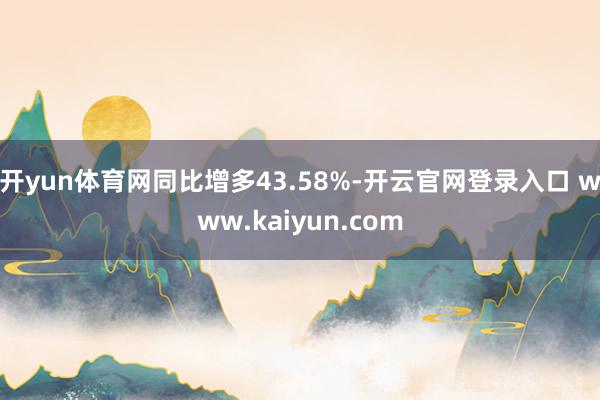 开yun体育网同比增多43.58%-开云官网登录入口 www.kaiyun.com