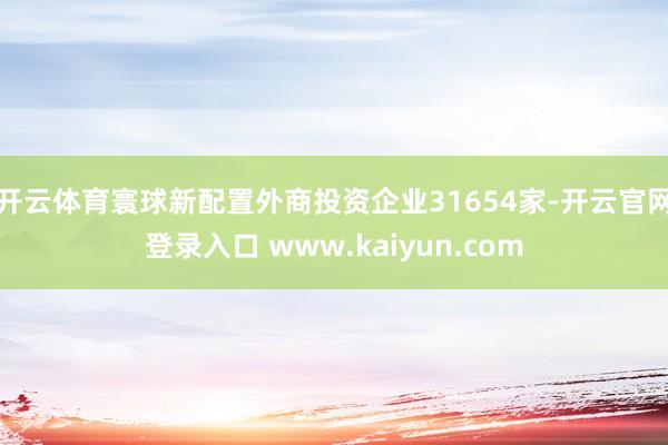 开云体育寰球新配置外商投资企业31654家-开云官网登录入口 www.kaiyun.com