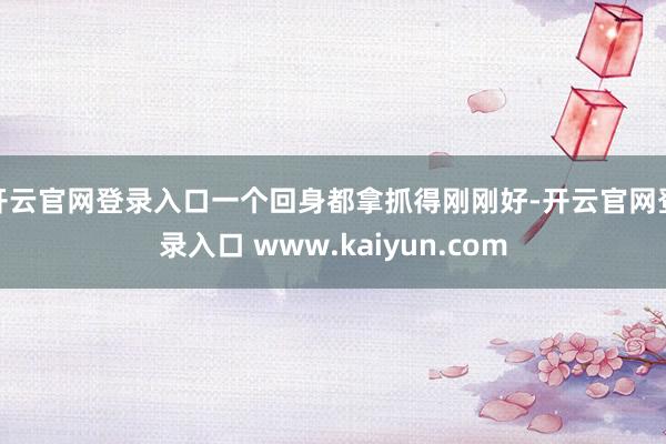 开云官网登录入口一个回身都拿抓得刚刚好-开云官网登录入口 www.kaiyun.com