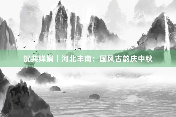 沉共婵娟丨河北丰南：国风古韵庆中秋