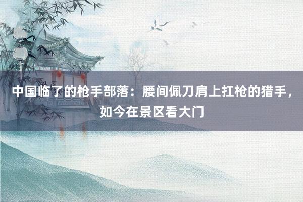 中国临了的枪手部落：腰间佩刀肩上扛枪的猎手，如今在景区看大门