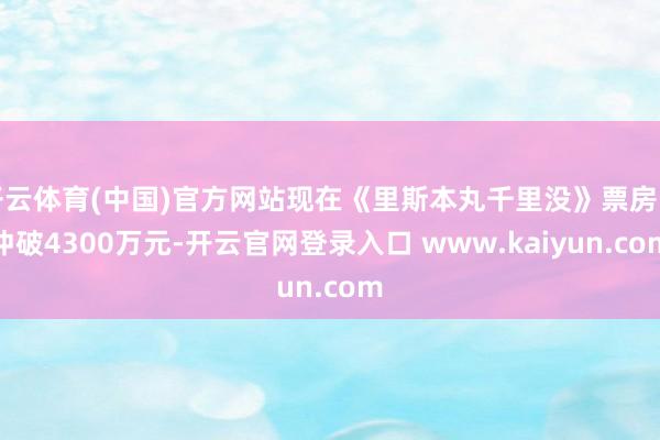 开云体育(中国)官方网站现在《里斯本丸千里没》票房已冲破4300万元-开云官网登录入口 www.kaiyun.com