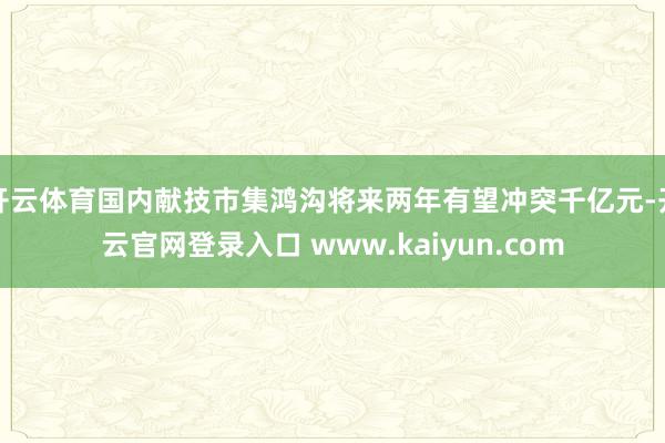 开云体育国内献技市集鸿沟将来两年有望冲突千亿元-开云官网登录入口 www.kaiyun.com