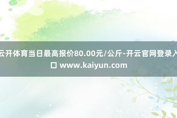 云开体育当日最高报价80.00元/公斤-开云官网登录入口 www.kaiyun.com