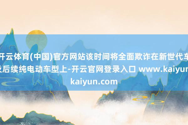 开云体育(中国)官方网站该时间将全面欺诈在新世代车型以及后续纯电动车型上-开云官网登录入口 www.kaiyun.com