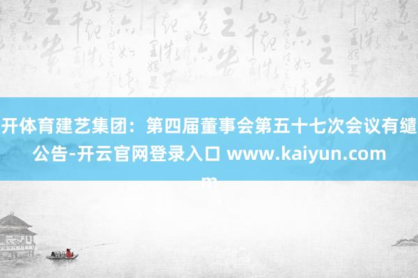 云开体育建艺集团：第四届董事会第五十七次会议有缱绻公告-开云官网登录入口 www.kaiyun.com